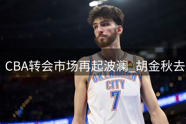 CBA转会市场再起波澜 胡金秋去向成今夏最大悬念